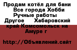 Продам котёл для бани  - Все города Хобби. Ручные работы » Другое   . Хабаровский край,Комсомольск-на-Амуре г.